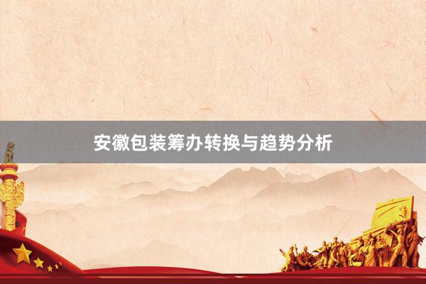 安徽包装筹办转换与趋势分析