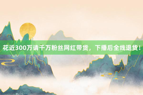 花近300万请千万粉丝网红带货，下播后全线退货！